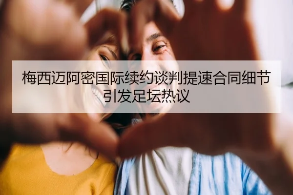 梅西迈阿密国际续约谈判提速合同细节引发足坛热议